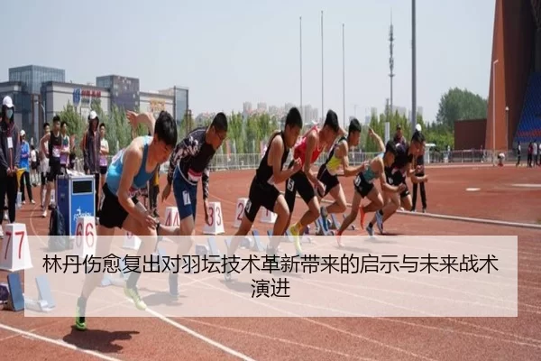 林丹伤愈复出对羽坛技术革新带来的启示与未来战术演进
