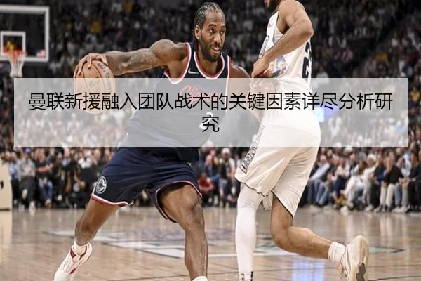 曼联新援融入团队战术的关键因素详尽分析研究